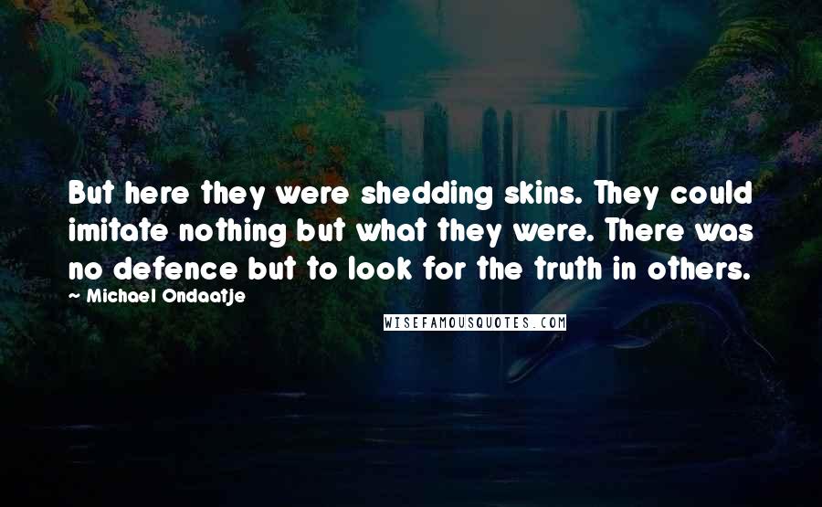 Michael Ondaatje Quotes: But here they were shedding skins. They could imitate nothing but what they were. There was no defence but to look for the truth in others.