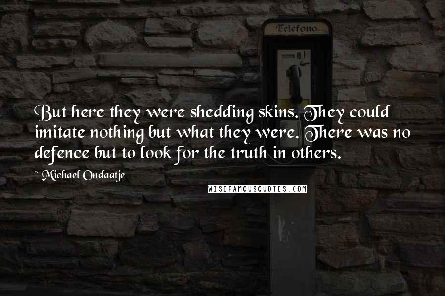 Michael Ondaatje Quotes: But here they were shedding skins. They could imitate nothing but what they were. There was no defence but to look for the truth in others.