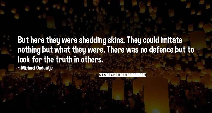 Michael Ondaatje Quotes: But here they were shedding skins. They could imitate nothing but what they were. There was no defence but to look for the truth in others.