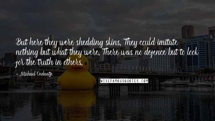 Michael Ondaatje Quotes: But here they were shedding skins. They could imitate nothing but what they were. There was no defence but to look for the truth in others.