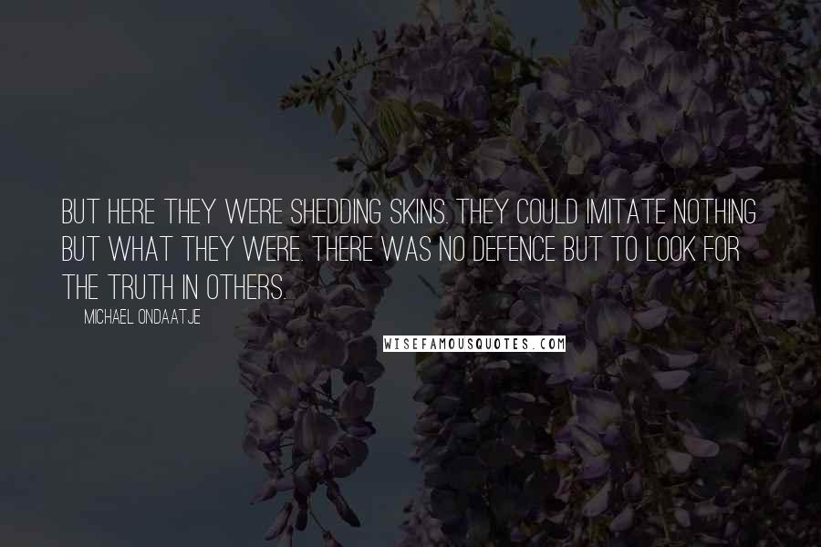 Michael Ondaatje Quotes: But here they were shedding skins. They could imitate nothing but what they were. There was no defence but to look for the truth in others.