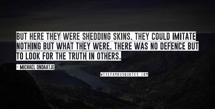 Michael Ondaatje Quotes: But here they were shedding skins. They could imitate nothing but what they were. There was no defence but to look for the truth in others.