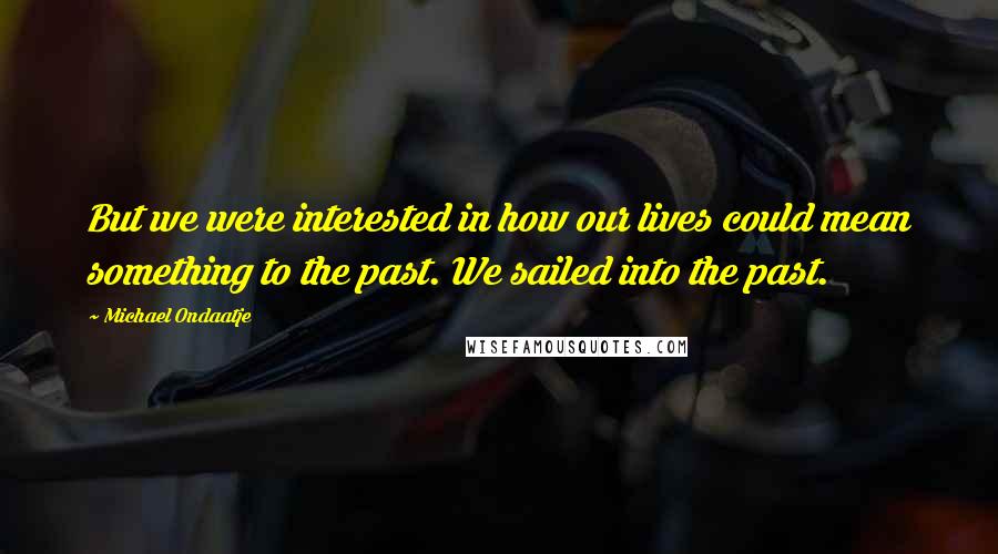 Michael Ondaatje Quotes: But we were interested in how our lives could mean something to the past. We sailed into the past.