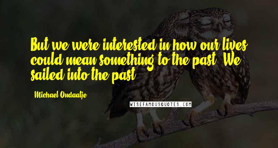 Michael Ondaatje Quotes: But we were interested in how our lives could mean something to the past. We sailed into the past.