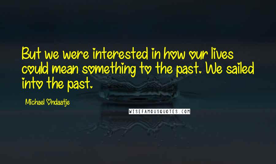 Michael Ondaatje Quotes: But we were interested in how our lives could mean something to the past. We sailed into the past.