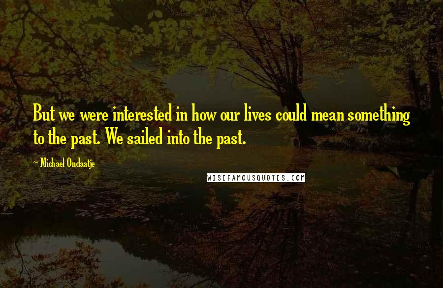 Michael Ondaatje Quotes: But we were interested in how our lives could mean something to the past. We sailed into the past.