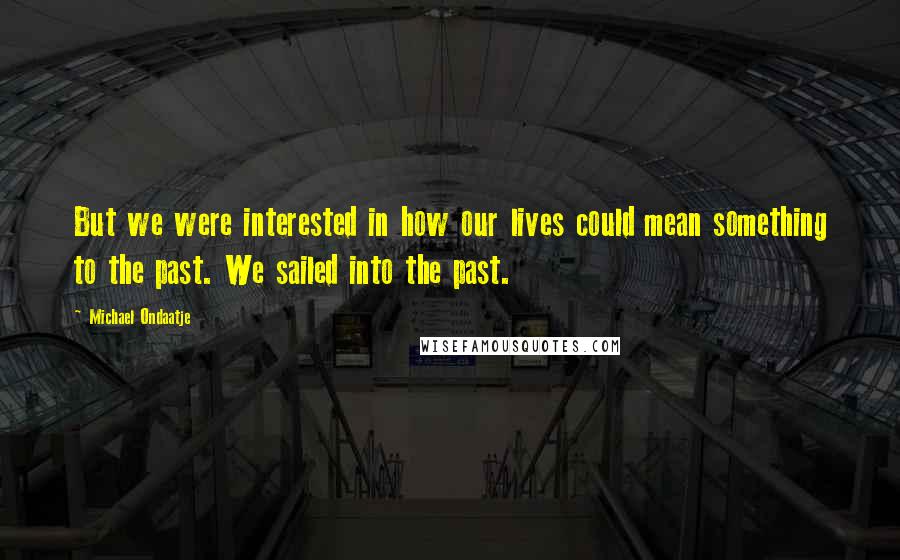 Michael Ondaatje Quotes: But we were interested in how our lives could mean something to the past. We sailed into the past.