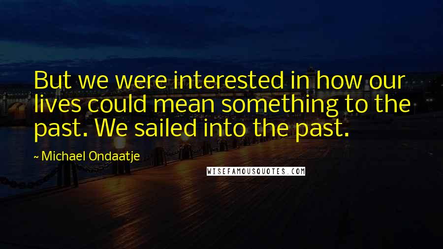 Michael Ondaatje Quotes: But we were interested in how our lives could mean something to the past. We sailed into the past.