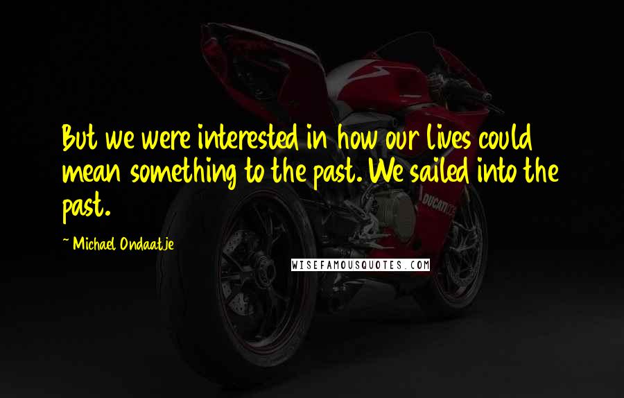 Michael Ondaatje Quotes: But we were interested in how our lives could mean something to the past. We sailed into the past.