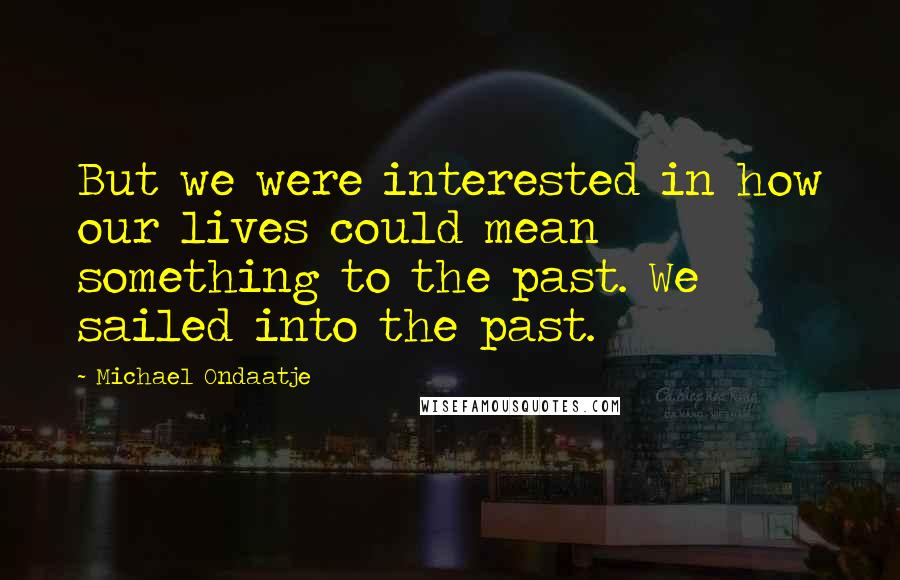Michael Ondaatje Quotes: But we were interested in how our lives could mean something to the past. We sailed into the past.