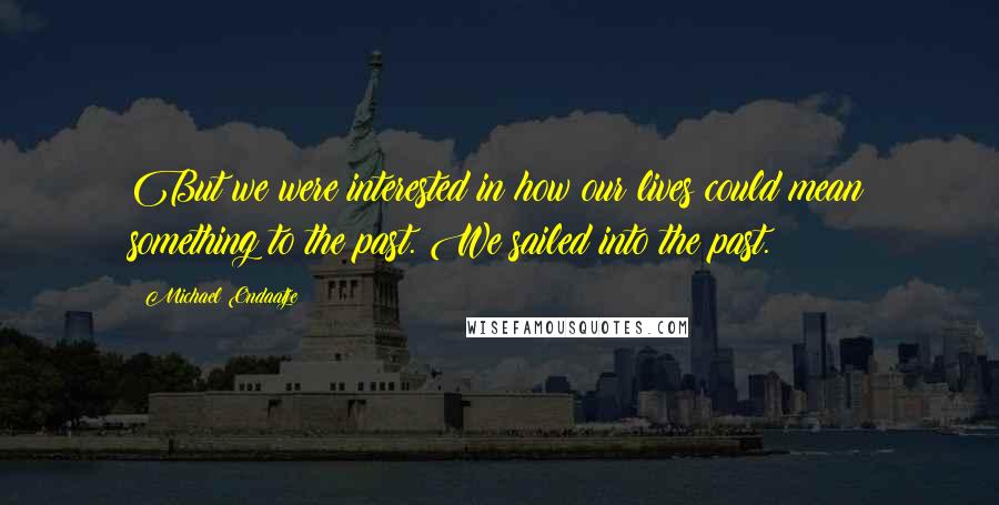 Michael Ondaatje Quotes: But we were interested in how our lives could mean something to the past. We sailed into the past.