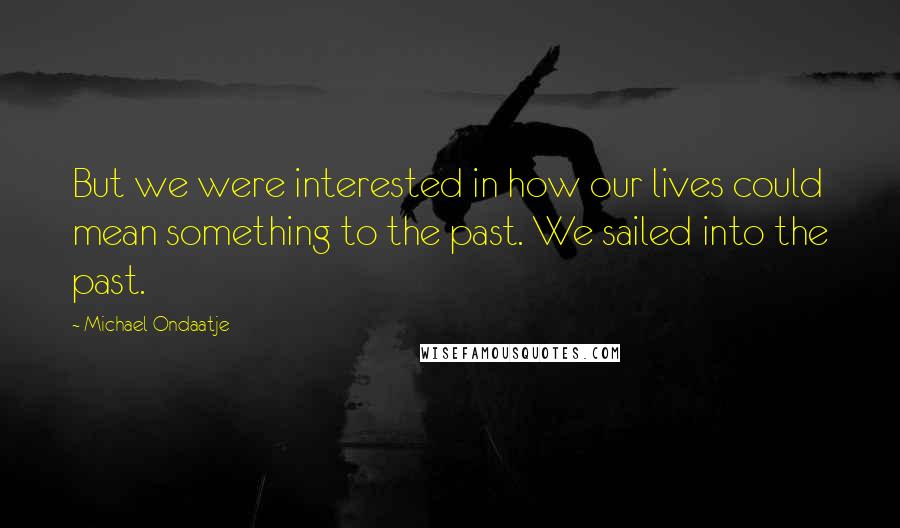 Michael Ondaatje Quotes: But we were interested in how our lives could mean something to the past. We sailed into the past.