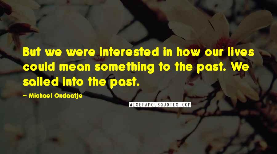 Michael Ondaatje Quotes: But we were interested in how our lives could mean something to the past. We sailed into the past.