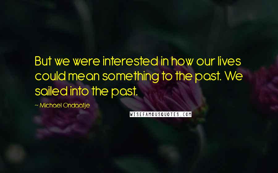Michael Ondaatje Quotes: But we were interested in how our lives could mean something to the past. We sailed into the past.