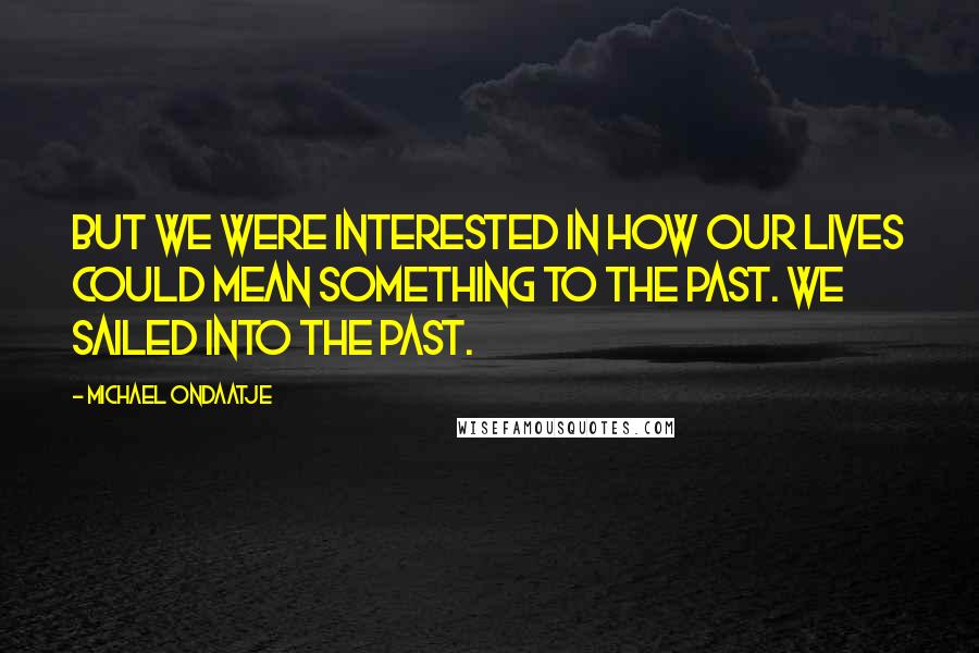 Michael Ondaatje Quotes: But we were interested in how our lives could mean something to the past. We sailed into the past.