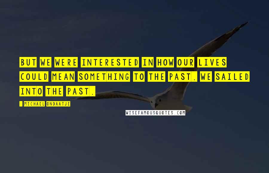 Michael Ondaatje Quotes: But we were interested in how our lives could mean something to the past. We sailed into the past.