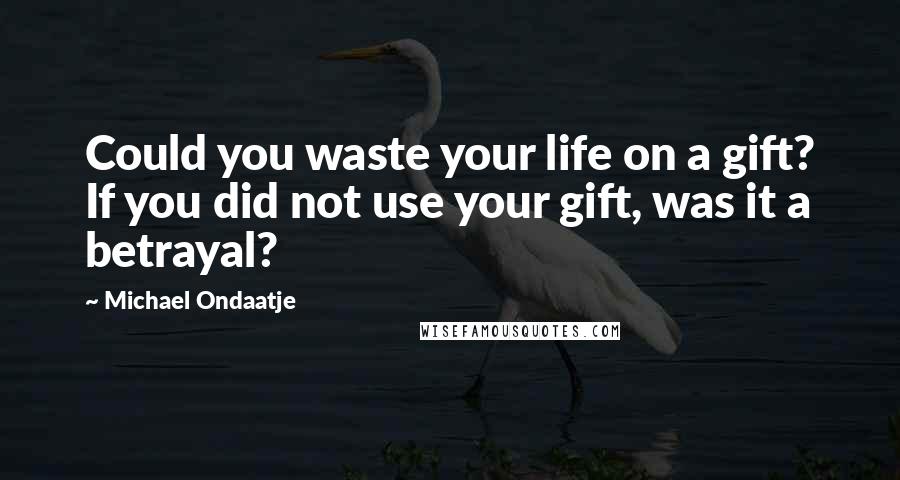 Michael Ondaatje Quotes: Could you waste your life on a gift? If you did not use your gift, was it a betrayal?