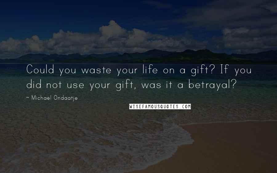 Michael Ondaatje Quotes: Could you waste your life on a gift? If you did not use your gift, was it a betrayal?