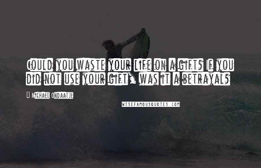 Michael Ondaatje Quotes: Could you waste your life on a gift? If you did not use your gift, was it a betrayal?