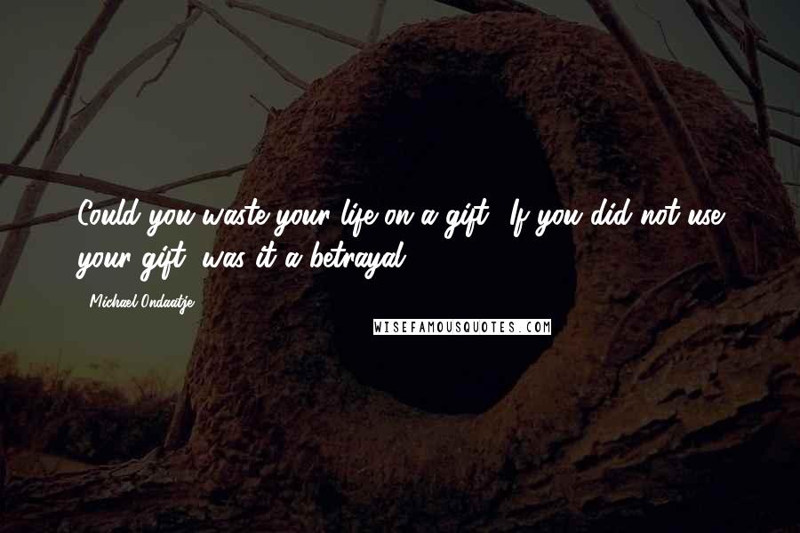 Michael Ondaatje Quotes: Could you waste your life on a gift? If you did not use your gift, was it a betrayal?