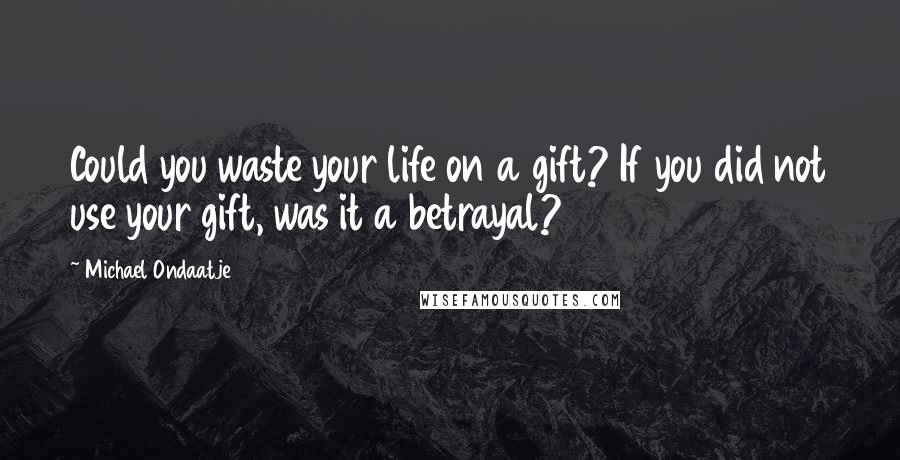 Michael Ondaatje Quotes: Could you waste your life on a gift? If you did not use your gift, was it a betrayal?