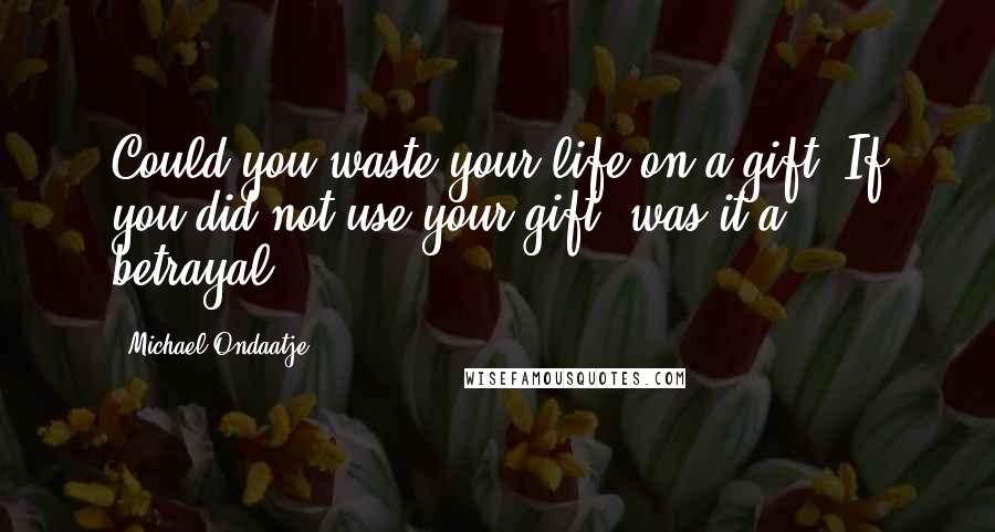 Michael Ondaatje Quotes: Could you waste your life on a gift? If you did not use your gift, was it a betrayal?