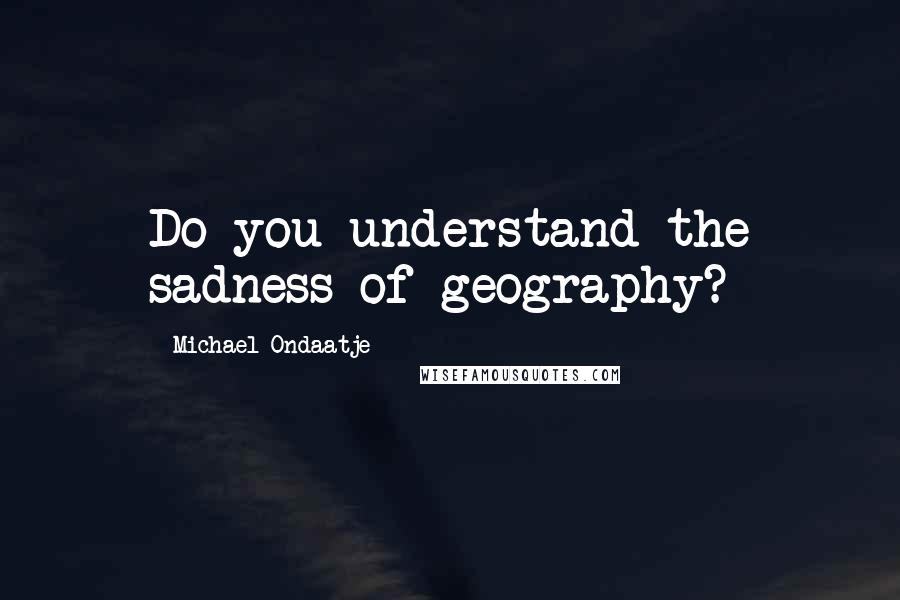 Michael Ondaatje Quotes: Do you understand the sadness of geography?