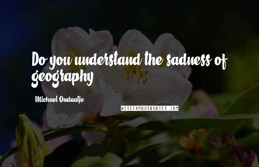 Michael Ondaatje Quotes: Do you understand the sadness of geography?