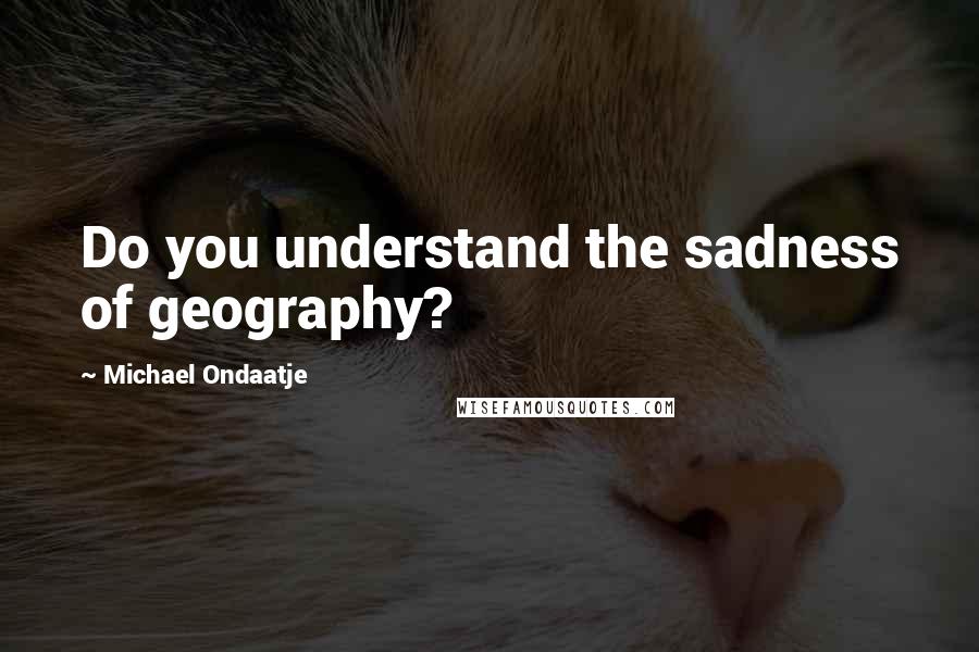 Michael Ondaatje Quotes: Do you understand the sadness of geography?