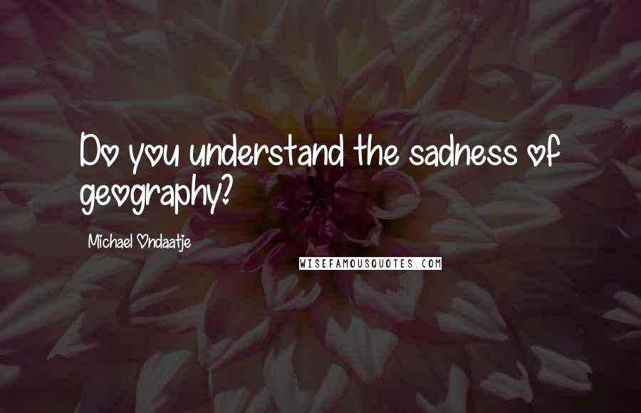 Michael Ondaatje Quotes: Do you understand the sadness of geography?