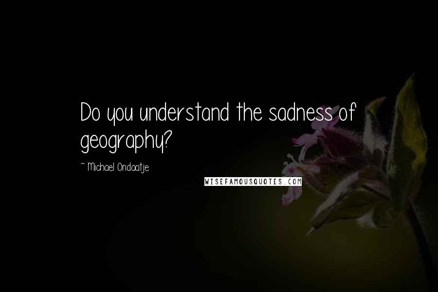 Michael Ondaatje Quotes: Do you understand the sadness of geography?