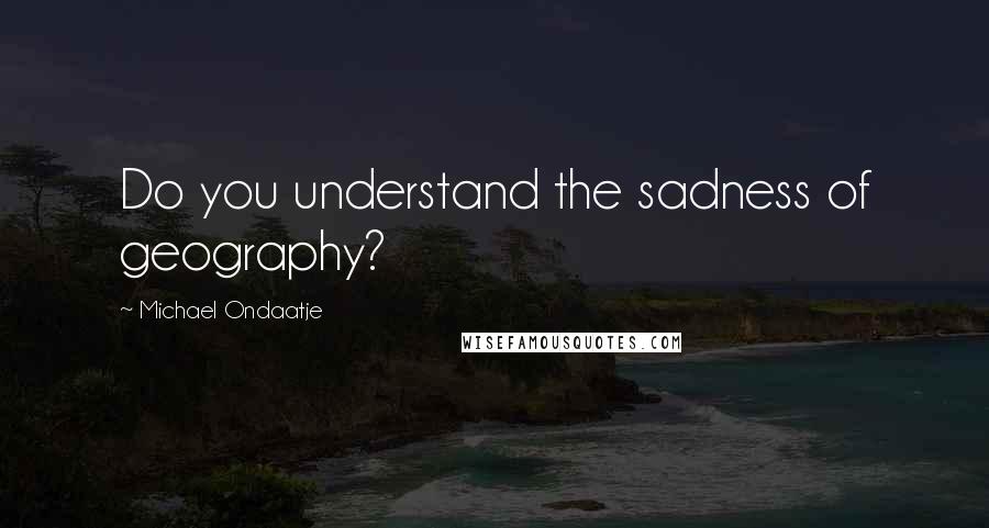 Michael Ondaatje Quotes: Do you understand the sadness of geography?