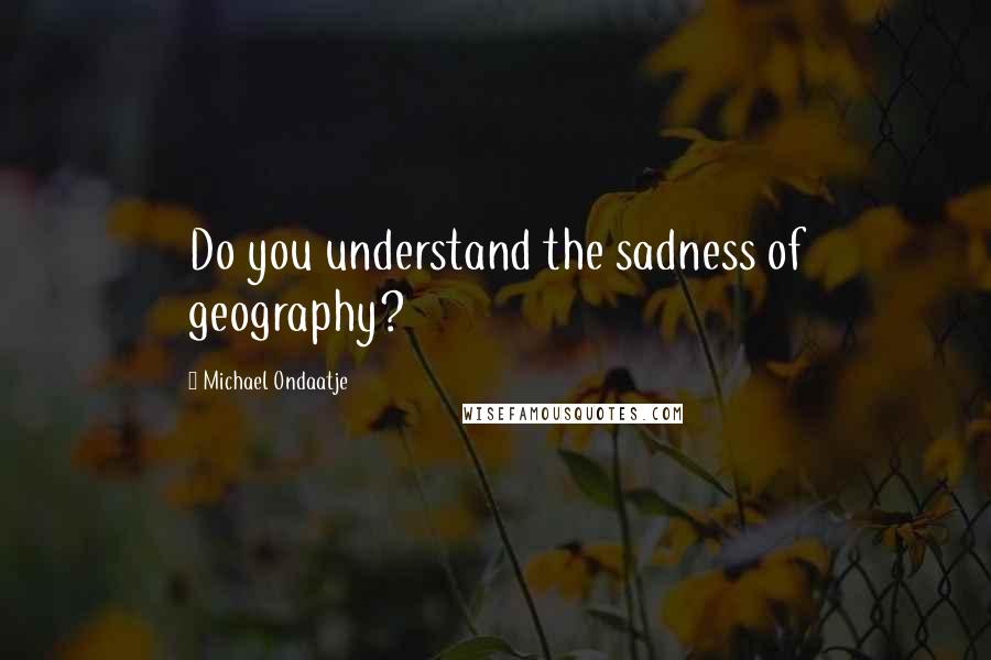 Michael Ondaatje Quotes: Do you understand the sadness of geography?