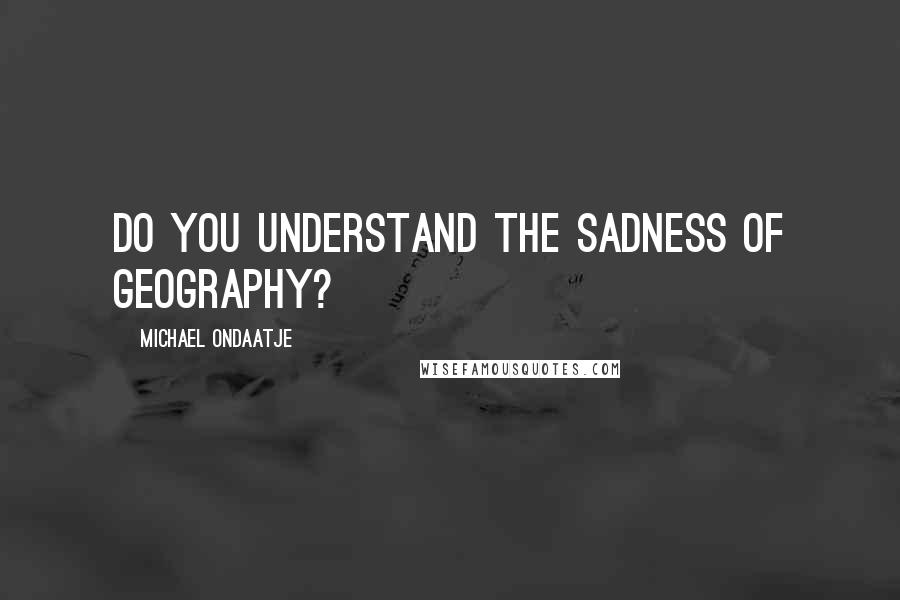 Michael Ondaatje Quotes: Do you understand the sadness of geography?