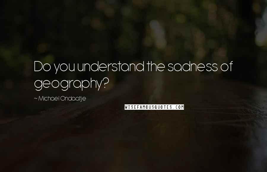 Michael Ondaatje Quotes: Do you understand the sadness of geography?