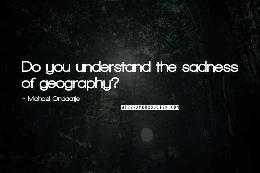 Michael Ondaatje Quotes: Do you understand the sadness of geography?