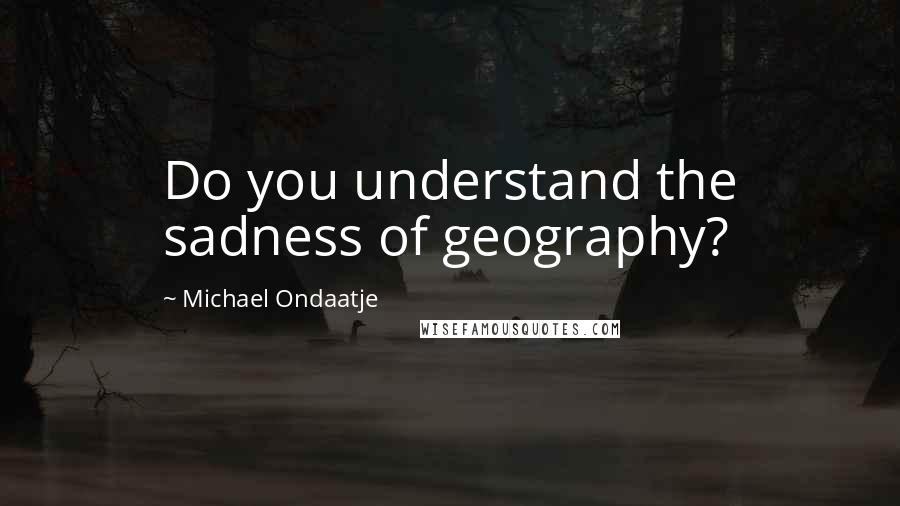 Michael Ondaatje Quotes: Do you understand the sadness of geography?