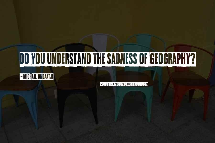 Michael Ondaatje Quotes: Do you understand the sadness of geography?