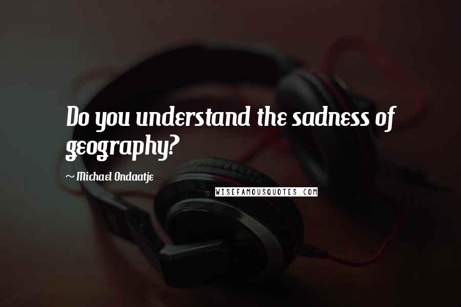 Michael Ondaatje Quotes: Do you understand the sadness of geography?