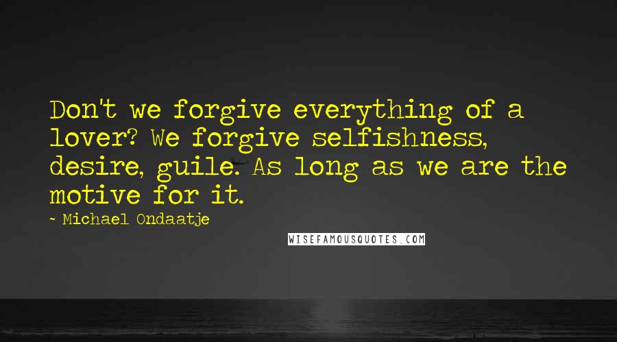 Michael Ondaatje Quotes: Don't we forgive everything of a lover? We forgive selfishness, desire, guile. As long as we are the motive for it.