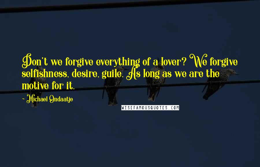 Michael Ondaatje Quotes: Don't we forgive everything of a lover? We forgive selfishness, desire, guile. As long as we are the motive for it.