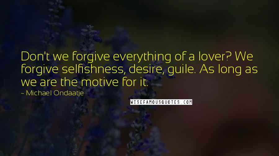 Michael Ondaatje Quotes: Don't we forgive everything of a lover? We forgive selfishness, desire, guile. As long as we are the motive for it.