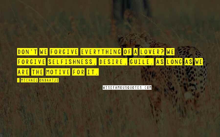 Michael Ondaatje Quotes: Don't we forgive everything of a lover? We forgive selfishness, desire, guile. As long as we are the motive for it.