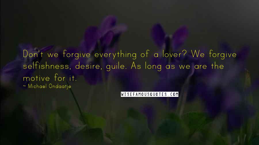 Michael Ondaatje Quotes: Don't we forgive everything of a lover? We forgive selfishness, desire, guile. As long as we are the motive for it.