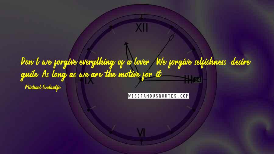 Michael Ondaatje Quotes: Don't we forgive everything of a lover? We forgive selfishness, desire, guile. As long as we are the motive for it.