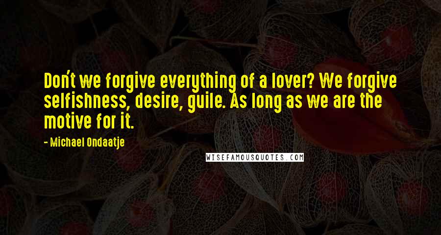 Michael Ondaatje Quotes: Don't we forgive everything of a lover? We forgive selfishness, desire, guile. As long as we are the motive for it.