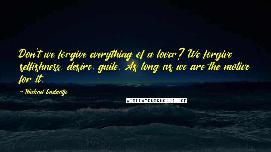 Michael Ondaatje Quotes: Don't we forgive everything of a lover? We forgive selfishness, desire, guile. As long as we are the motive for it.