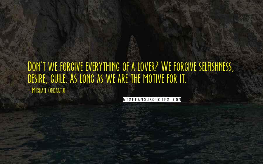 Michael Ondaatje Quotes: Don't we forgive everything of a lover? We forgive selfishness, desire, guile. As long as we are the motive for it.