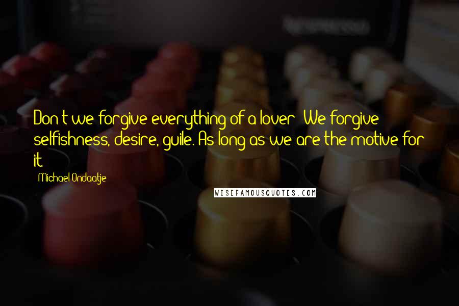 Michael Ondaatje Quotes: Don't we forgive everything of a lover? We forgive selfishness, desire, guile. As long as we are the motive for it.