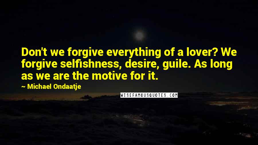 Michael Ondaatje Quotes: Don't we forgive everything of a lover? We forgive selfishness, desire, guile. As long as we are the motive for it.